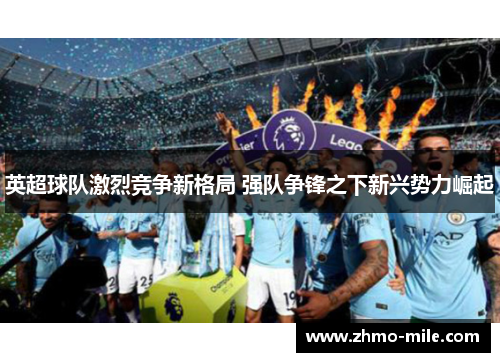 英超球队激烈竞争新格局 强队争锋之下新兴势力崛起 英超球队激烈竞争新格局 强队争锋之下新兴势力崛起