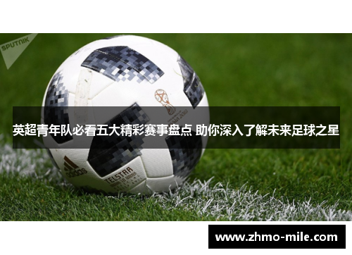 英超青年队必看五大精彩赛事盘点 助你深入了解未来足球之星