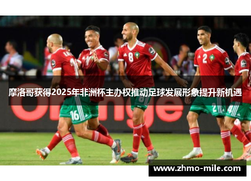 摩洛哥获得2025年非洲杯主办权推动足球发展形象提升新机遇