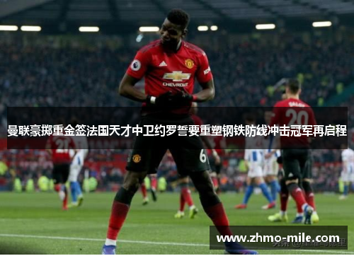 曼联豪掷重金签法国天才中卫约罗誓要重塑钢铁防线冲击冠军再启程